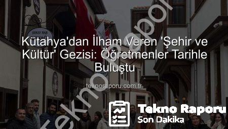 Kütahya’dan İlham Veren ‘Şehir ve Kültür’ Gezisi: Öğretmenler Tarihle Buluştu