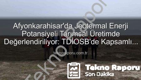 Afyonkarahisar’da Jeotermal Enerji Potansiyeli Tarımsal Üretimde Değerlendiriliyor: TDİOSB’de Kapsamlı İnceleme